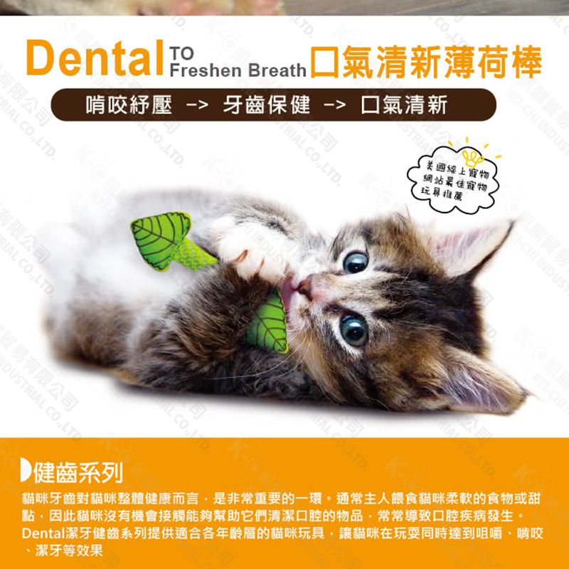 INUSTRI D有限公司TOFreshenLTDDental  Breath 清新薄荷棒啃咬紓壓  牙齒保健  清新LTD公司 LTD上寵物網站最佳寵物LTCHI INDUS有限公司BIAL COLTDAL COD.CHI CO.LTD.健齒系列貓咪牙齒對貓咪整體健康而言是非常重要的一環。通常主人餵食貓咪柔軟的食物或甜點,因此貓咪沒有機會接觸能夠幫助它們清潔口腔的物品,常常導致口腔疾病發生。Dental潔牙健齒系列提供適合各年齡層的貓咪玩具,讓貓咪在玩耍同時達到咀嚼、啃咬潔牙等效果貿易有限公司DUSTRIAL CO.,LT