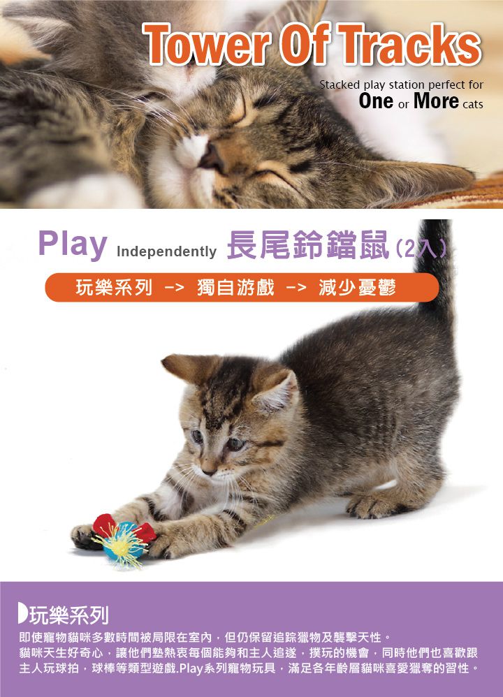 Tower  TracksStacked play station perfect forOne or More catPlay Independentty 長尾鈴鐺鼠(2玩樂系列  獨自游戲 減少憂鬱玩樂系列即使寵物貓咪多數時間被局限在室內,但仍保留追踪獵物及襲擊天性。貓咪天生好奇心,讓他們墊熱衷每個能夠和主人,玩的機會,同時他們也喜歡跟主人玩球拍,球棒等類型遊戲.Play系列寵物玩具,滿足各年齡層貓咪喜愛獵奪的習性。