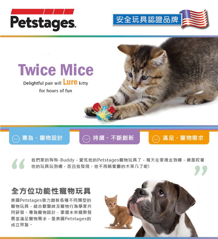 Petstages.Twice MiceDelightful pair will Lure kittyfor hours of fun安全玩具認證品牌專為寵物設計持續不斷創新滿足·寵物需求們家狗狗-Buddy愛死他的Petstages寵物玩具了每天在家裡走到哪,總是咬著他的玩具到哪,我,他再的了呢!全方位功能性寵物玩具美國Petstages致力創新各種不同類型的寵物玩具,結合獸醫師及寵物行為學家共同研發,專為寵物設計,掌握未來趨勢發展並滿足寵物需求,是美國Petstages的成立宗旨。