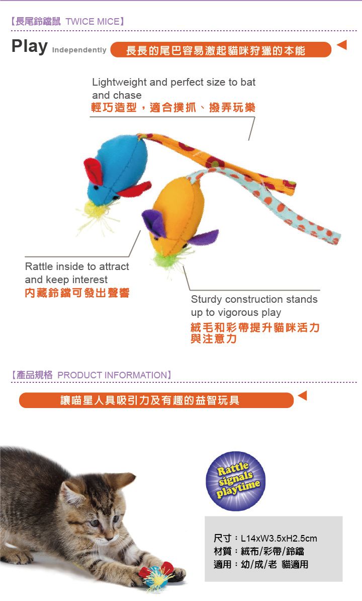 【長尾鈴鐺鼠 TWICE MICEPlay Independently 長長的尾巴容易激起貓咪狩獵的本能Lightweight and perfect size to batand chase輕巧造型,適合撲抓、撥弄玩樂Rattle inside to attractand keep interest內藏鈴鐺可發出聲響Sturdy construction standsup to vigorous play絨毛和彩帶提升貓咪活力與注意力【產品規格 PRODUCT INFORMATION讓喵星人具吸引力及有趣的益智玩具Rattlesignalsplaytime尺寸:L14xW3.5xH2.5cm材質:絨布/彩帶/鈴鐺適用:幼/成/老貓適用