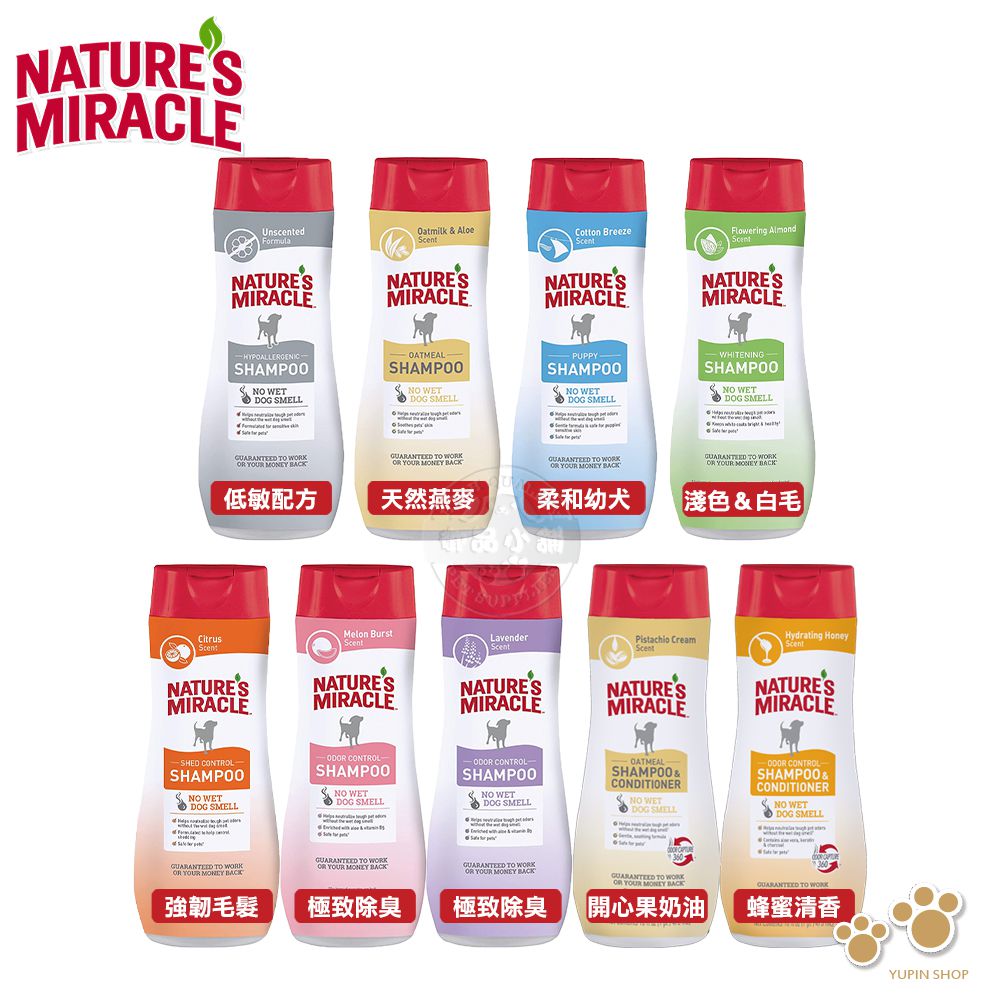 NATUREMIRACLEUnscentedFormulaOatmilk  AloeCotton BreezeFlowering AlmondNATURESMIRACLENATURESMIRACLENATURESMIRACLENATURESMIRACLEHYPOALLERGENICSHAMPOO WETDOG SMELL- OATMEALSHAMPOO WETDOG SMELLPUPPY-SHAMPOO NO WETDOG SMELLWHITENINGSHAMPOO NO WETDOG SMELL    YOUR    WK YOUR     YOUR  BACK   YOUR MONEY BACK低敏配方天然燕麥柔和幼犬淺色&白毛 BurstCitrusLavenderScentPistachio CreamHydrating HoneyScentScentScentNATURESMIRACLENATURESMIRACLENATURESMIRACLENATURESMIRACLENATURESMIRACLE CONTROLSH CONTROL CONTROL-SHAMPOO NO WETDOG SMELLSHAMPOONO SHAMPOONO WETDOG SMELLOATMEALSHAMPOO &CONDITIONERNO DOG SMELL CONTROLSHAMPOO &CONDITIONERNO WETDOG SMELL&S   YOUR MONEY BACK TO WK YOUR MONEY BACKGUARANED TO OR YOUR MONEY BACK強韌毛髮極致除臭極致除臭 TO OR YOUR MONEY BACK開心果奶油 TO WORK蜂蜜清香YUPIN SHOP