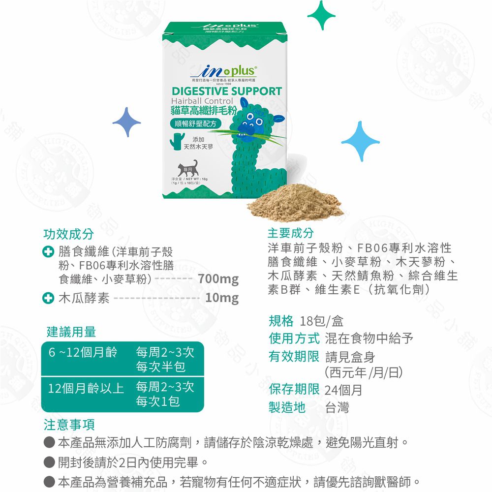 每一份 DIGESTIVE SUPPORTHairball Control貓草高纖排毛粉順暢舒壓配方添加天然木天淨含量/NET   功效成分膳食纖維(洋車前子粉、FB06專利水溶性膳食纖維、小麥草粉)700mg主要成分洋車前子殼粉、FB06專利水溶性膳食纖維、小麥草粉、木天蓼粉、木瓜酵素、天然鯖魚粉、綜合維生素B群、維生素E(抗氧化劑)木瓜酵素10mg規格 18包/盒建議用量使用方式 混在食物中給予品小舖6~12個月齡每周2~3次有效期限 請見盒身每次半包(西元年/月/日)12個月齡以上 每周2~3次每次1包保存期限24個月製造地 台灣注意事項本產品無添加人工防腐劑,請儲存於陰涼乾燥處,避免陽光直射。開封後請於2日內使用完畢。本產品為營養補充品,若寵物有任何不適症狀,請優先諮詢獸醫師。