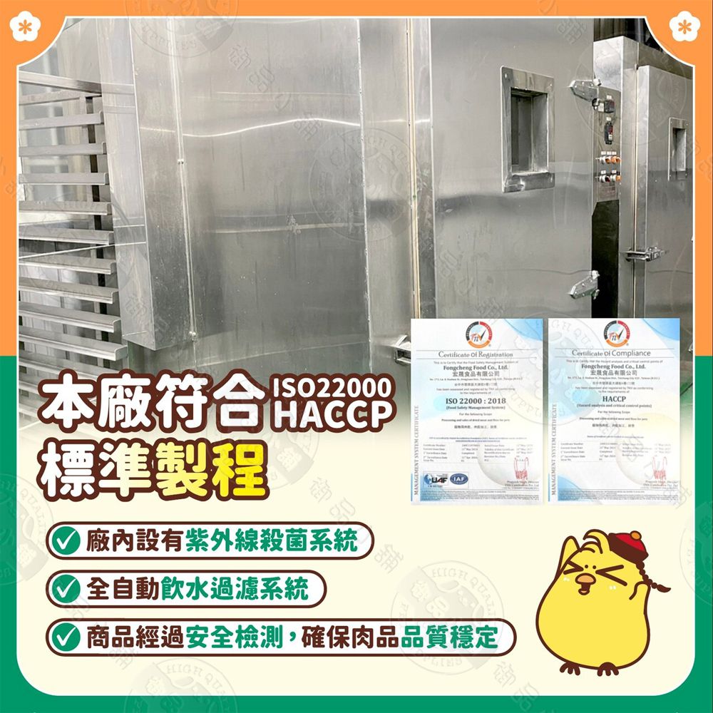 本廠符合標準製程ISO22000HACCP 廠內設有紫外線殺菌系統 全自動飲水過濾系統Certificate  RegistrationFongcheng Food  食品有限公司ISO 22000:2018商品經過安全檢測,確保肉品品質穩定Certificate  ComplianceFongcheng Food Co. 食品有限公司HACCP御