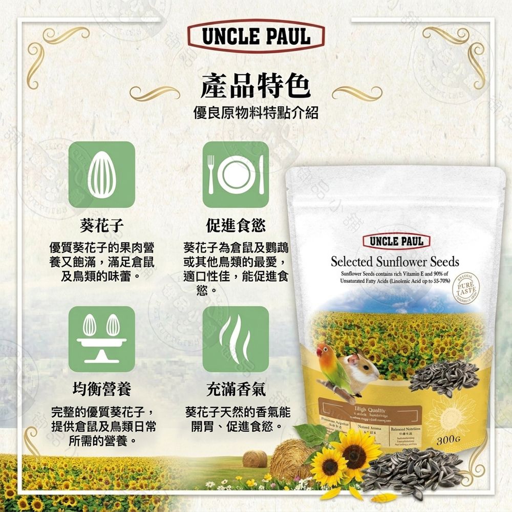 UNCLE PUL產品特色優良原物料特點介紹食品小舖葵花子促進食慾UNCLE PAUL優質葵花子的果肉營養又飽滿,滿足倉鼠及鳥類的味蕾。品小葵花子為倉鼠及鸚鵡或其他鳥類的最愛,適口性佳,能促進食慾。Selected Sunflower SeedsUnsaturated Fatty Acids (Linolenic Acid  to 55-70%)Sunflower Seeds contains rich Vitamin E and 90% ofPURETASTE均衡營養充滿香氣完整的優質葵花子,提供倉鼠及鳥類日常所需的營養。葵花子天然的香氣能開胃、促進食慾。  A   300G