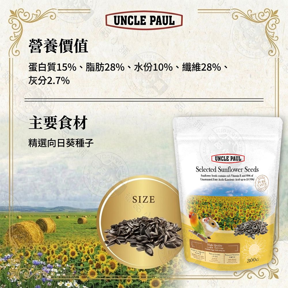 御品營養價值UNCLE PAUL蛋白質15、脂肪28%、水份10%、纖維28%、灰分2.7%主要食材精選向日葵種子SIZE鋪UNCLE PAULSelected  SeedsSunflower Seeds contains rich  E and 90% of Fatty Acids Linolenic Acid up to 55-70%High Quality300G