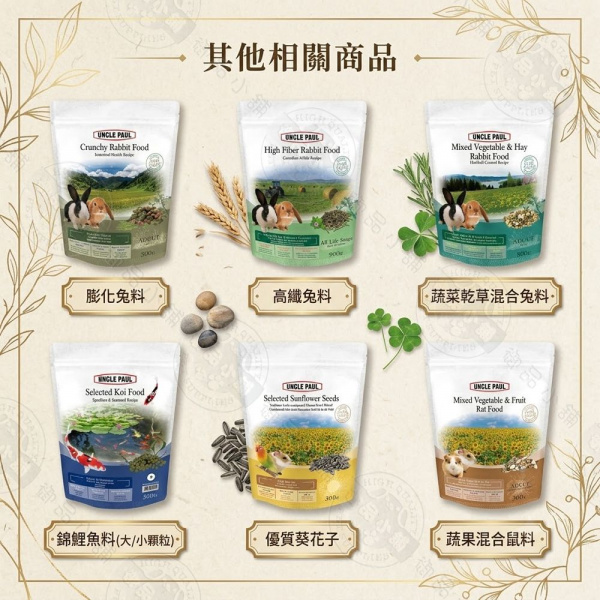 其他相關商品  UNCLE PAULCrunchy Rabbit FoodHigh Fiber Rabbit FoodUNCLE PAULRabbit Food Vegetable & Hay膨化料高纖料蔬菜乾草混合兔料 PAUL PAULSelected Koi FoodSelected  SeedsUNCLE PAULMixed Vegetable & Fruit Food·錦鯉魚料(大/小顆粒優質葵花子·蔬果混合鼠料]